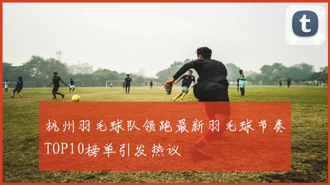 杭州羽毛球队领跑最新羽毛球节奏TOP10榜单引发热议