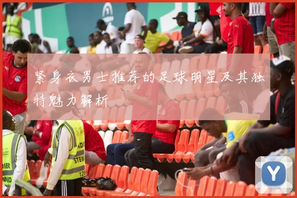紧身衣男士推荐的足球明星及其独特魅力解析