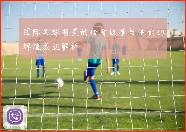 国际足球明星的传奇故事与他们的辉煌成就解析