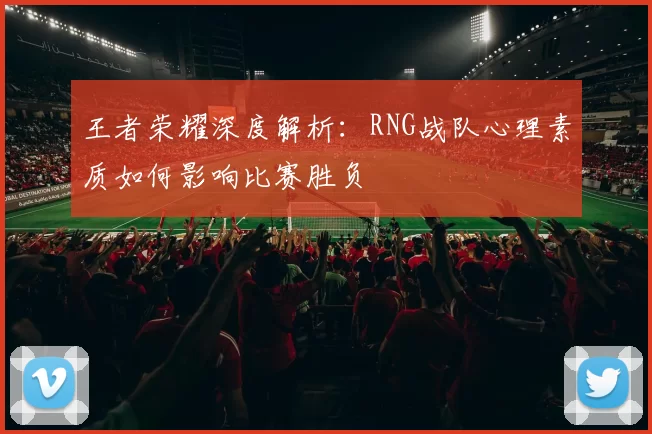 王者荣耀深度解析：RNG战队心理素质如何影响比赛胜负