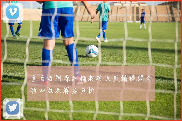 皇马与阿森纳精彩对决直播视频全程回放及赛后分析