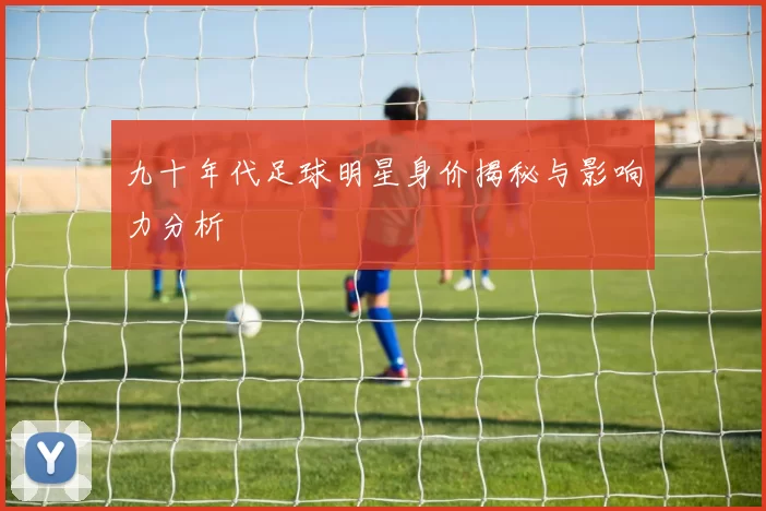九十年代足球明星身价揭秘与影响力分析