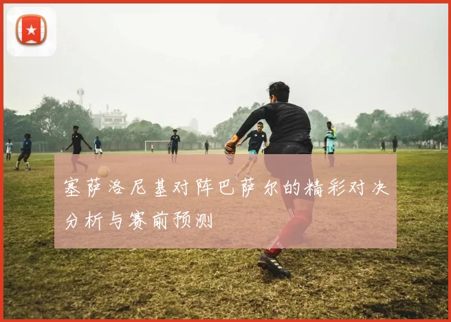 塞萨洛尼基对阵巴萨尔的精彩对决分析与赛前预测