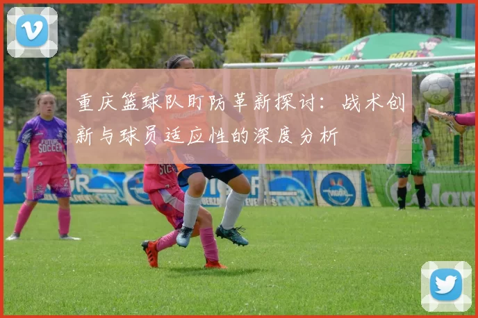 重庆篮球队盯防革新探讨：战术创新与球员适应性的深度分析
