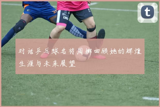 对话乒乓球名将周娜回顾她的辉煌生涯与未来展望