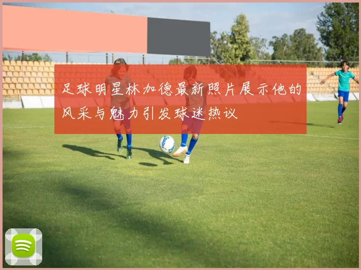 足球明星林加德最新照片展示他的风采与魅力引发球迷热议