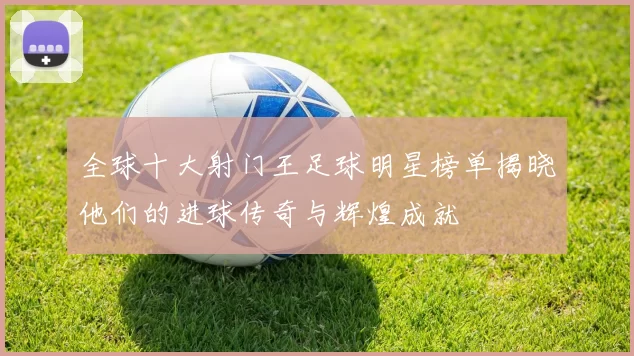 全球十大射门王足球明星榜单揭晓他们的进球传奇与辉煌成就