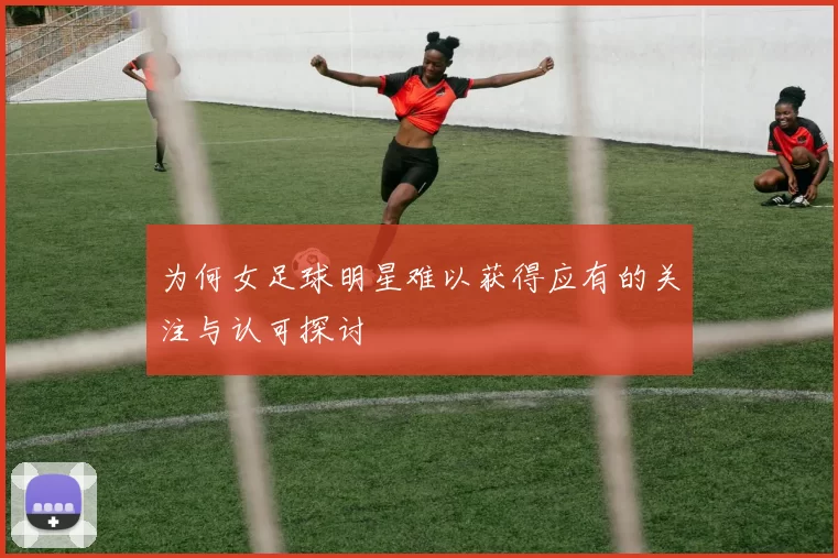 为何女足球明星难以获得应有的关注与认可探讨