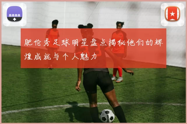 肥伦秀足球明星盘点揭秘他们的辉煌成就与个人魅力