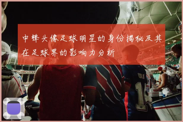 中锋头像足球明星的身份揭秘及其在足球界的影响力分析