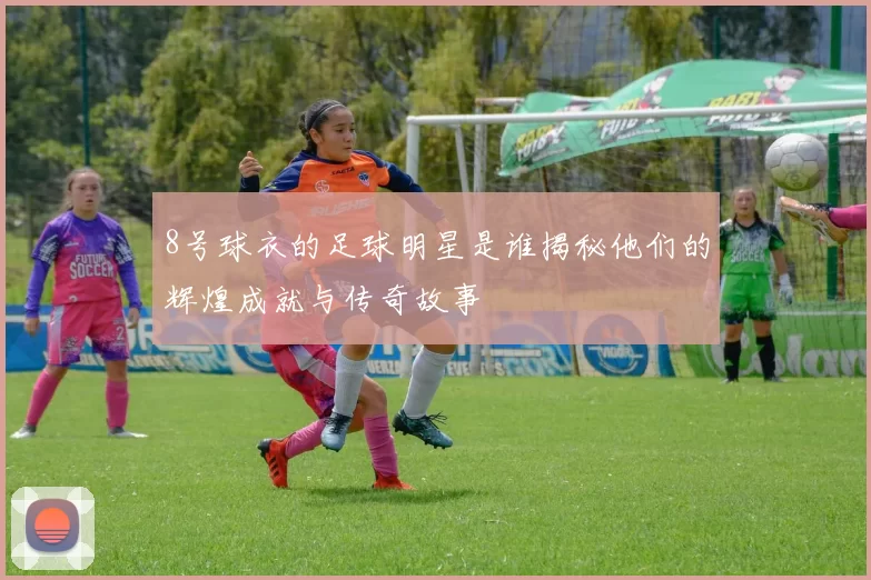 8号球衣的足球明星是谁揭秘他们的辉煌成就与传奇故事