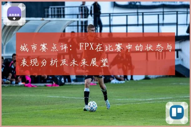 城市赛点评：FPX在比赛中的状态与表现分析及未来展望