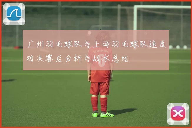 广州羽毛球队与上海羽毛球队速度对决赛后分析与战术总结