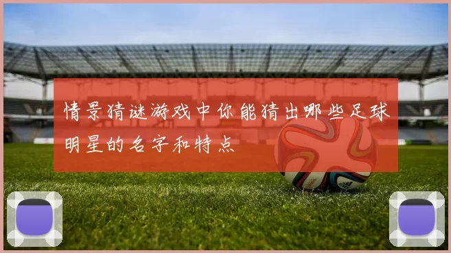 情景猜谜游戏中你能猜出哪些足球明星的名字和特点