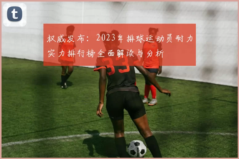 权威发布：2023年排球运动员耐力实力排行榜全面解读与分析