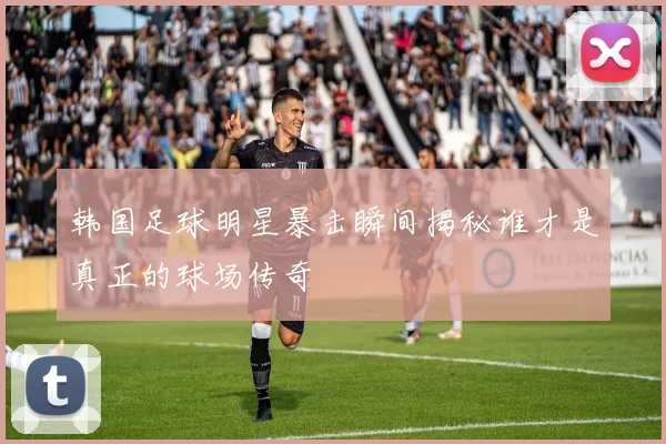 韩国足球明星暴击瞬间揭秘谁才是真正的球场传奇