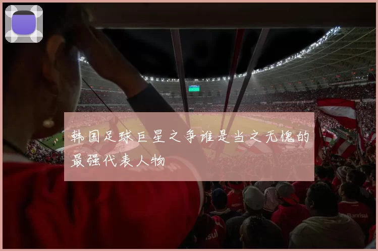 韩国足球巨星之争谁是当之无愧的最强代表人物
