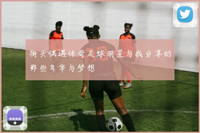 街头偶遇传奇足球明星与我分享的那些年华与梦想