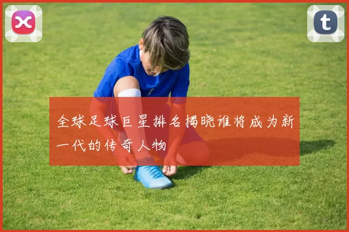 全球足球巨星排名揭晓谁将成为新一代的传奇人物