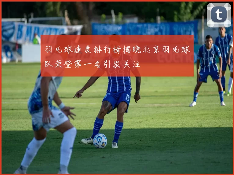 羽毛球速度排行榜揭晓北京羽毛球队荣登第一名引发关注
