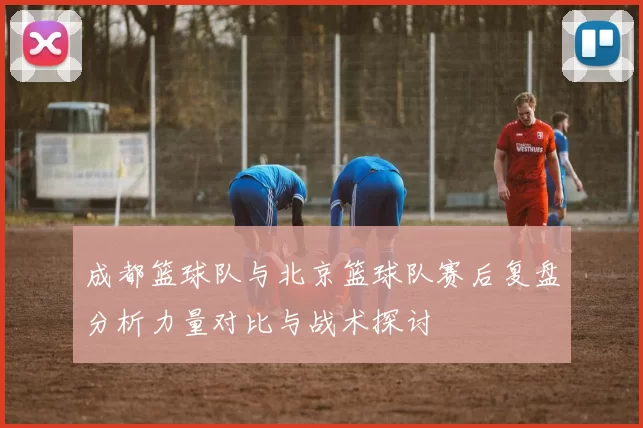 成都篮球队与北京篮球队赛后复盘分析力量对比与战术探讨