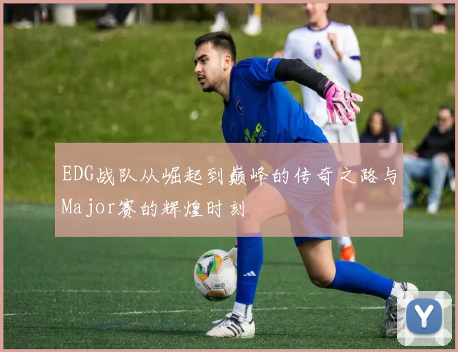 EDG战队从崛起到巅峰的传奇之路与Major赛的辉煌时刻