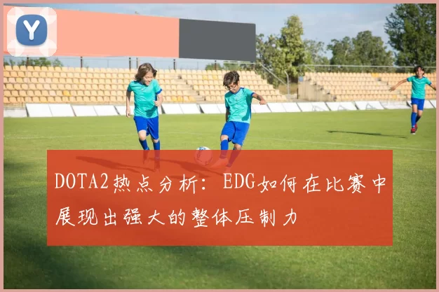 DOTA2热点分析：EDG如何在比赛中展现出强大的整体压制力