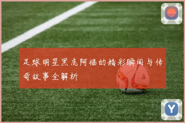 足球明星黑虎阿福的精彩瞬间与传奇故事全解析
