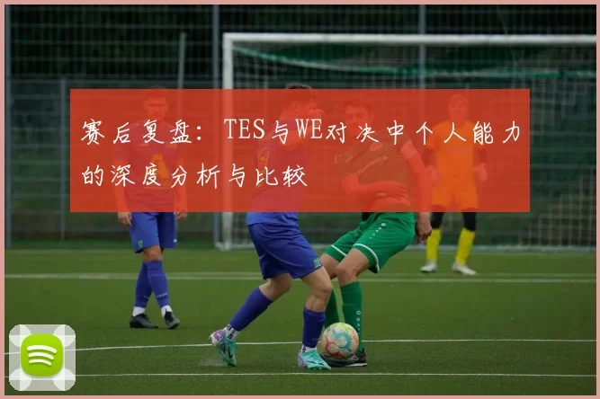 赛后复盘：TES与WE对决中个人能力的深度分析与比较