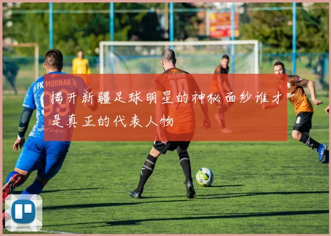 揭开新疆足球明星的神秘面纱谁才是真正的代表人物