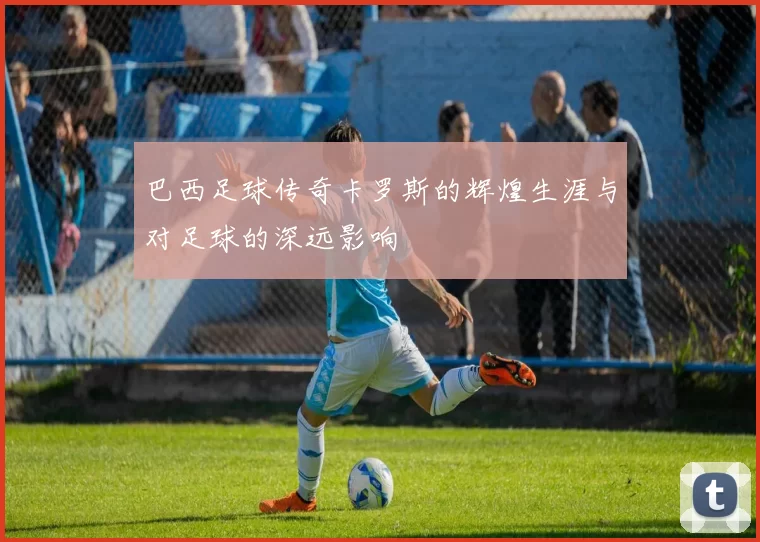 巴西足球传奇卡罗斯的辉煌生涯与对足球的深远影响