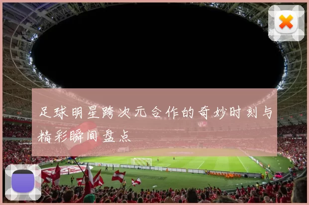 足球明星跨次元合作的奇妙时刻与精彩瞬间盘点