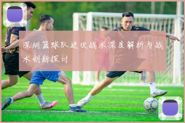 深圳篮球队进攻战术深度解析与战术创新探讨