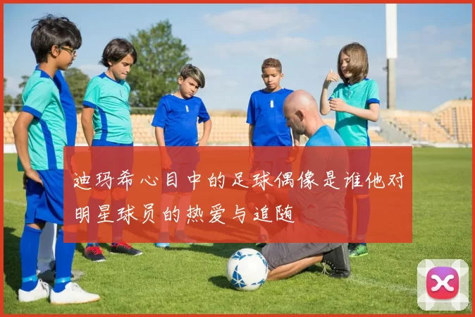 迪玛希心目中的足球偶像是谁他对明星球员的热爱与追随