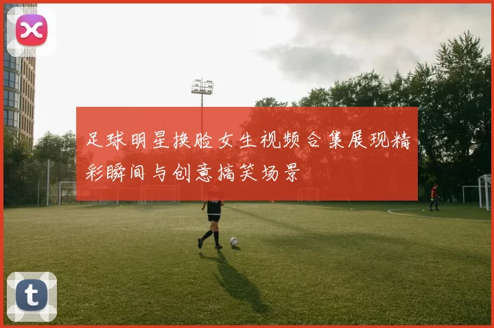 足球明星换脸女生视频合集展现精彩瞬间与创意搞笑场景