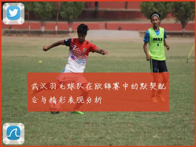 武汉羽毛球队在欧锦赛中的默契配合与精彩表现分析