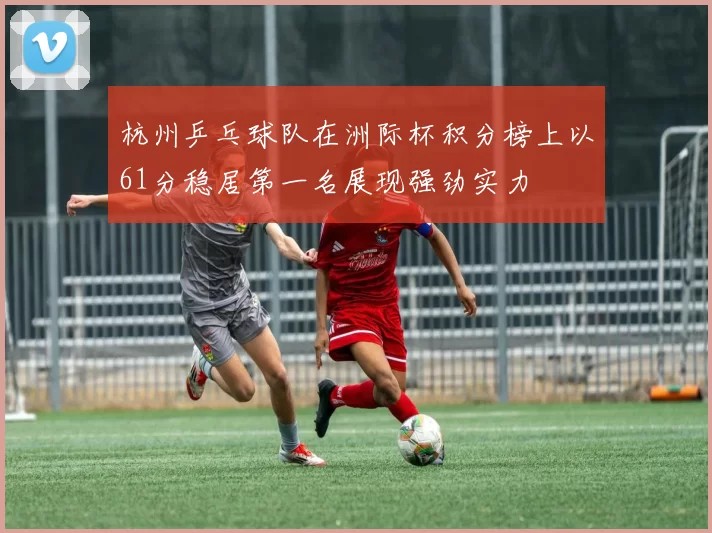 杭州乒乓球队在洲际杯积分榜上以61分稳居第一名展现强劲实力