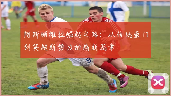 阿斯顿维拉崛起之路：从传统豪门到英超新势力的崭新篇章