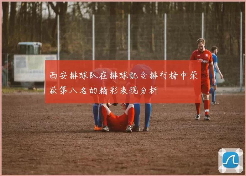 西安排球队在排球配合排行榜中荣获第八名的精彩表现分析