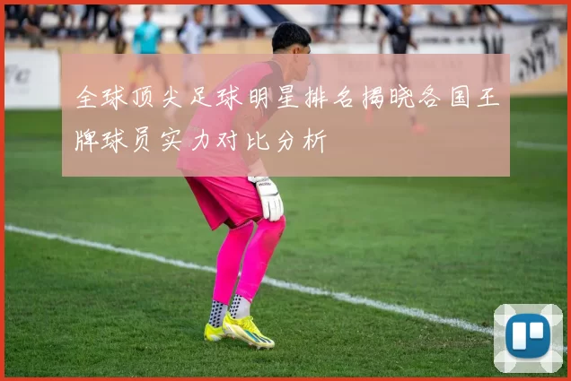 全球顶尖足球明星排名揭晓各国王牌球员实力对比分析