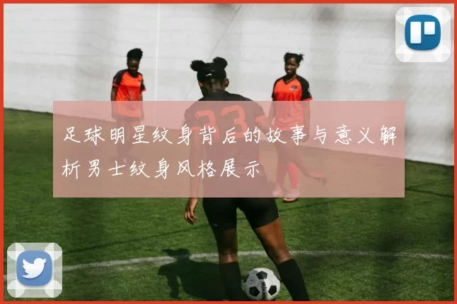 足球明星纹身背后的故事与意义解析男士纹身风格展示