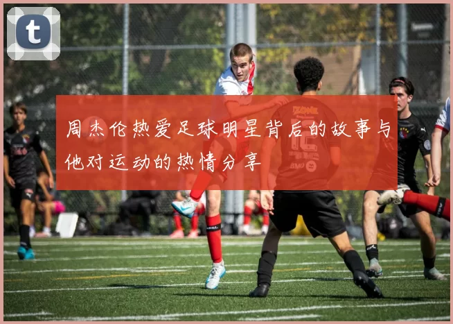 周杰伦热爱足球明星背后的故事与他对运动的热情分享