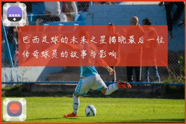 巴西足球的未来之星揭晓最后一位传奇球员的故事与影响