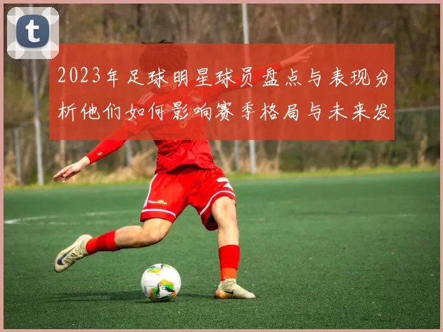 2023年足球明星球员盘点与表现分析他们如何影响赛季格局与未来发展