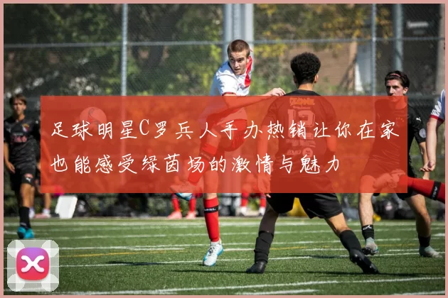 足球明星C罗兵人手办热销让你在家也能感受绿茵场的激情与魅力