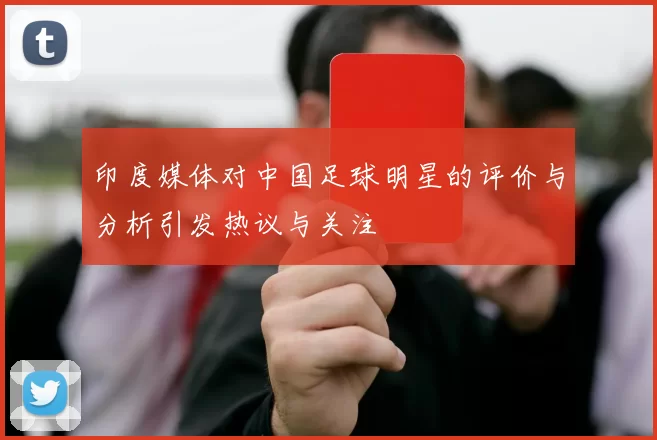 印度媒体对中国足球明星的评价与分析引发热议与关注