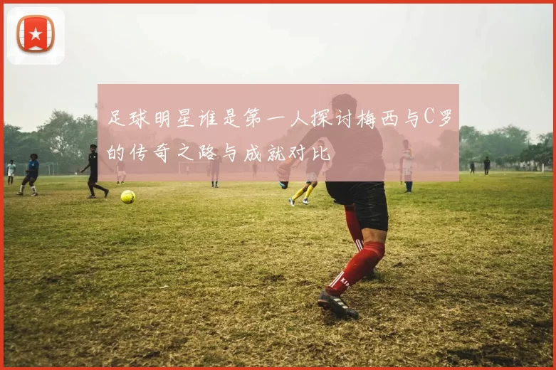 足球明星谁是第一人探讨梅西与C罗的传奇之路与成就对比