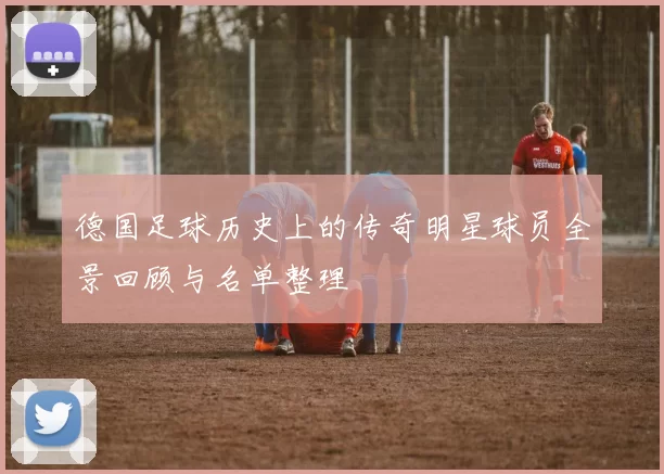 德国足球历史上的传奇明星球员全景回顾与名单整理