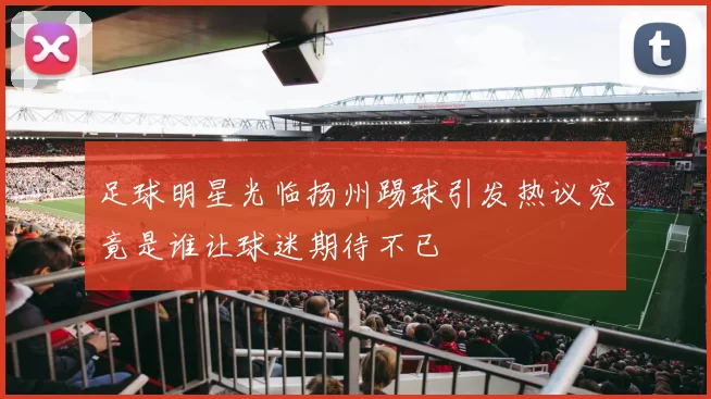足球明星光临扬州踢球引发热议究竟是谁让球迷期待不已