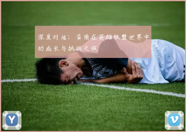 深度对话：黄丽在英雄联盟世界中的成长与挑战之旅
